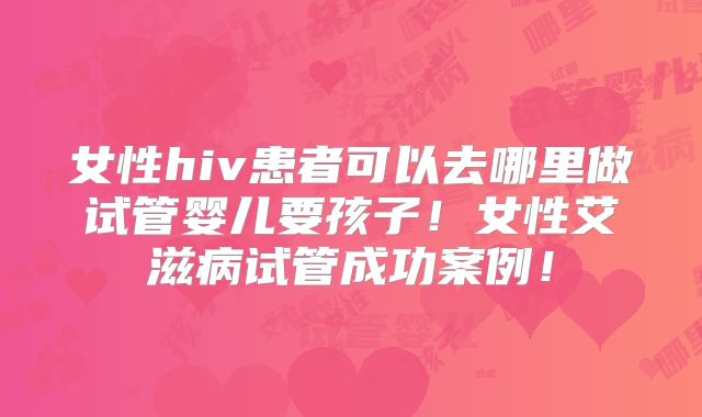 女性hiv患者可以去哪里做试管婴儿要孩子！女性艾滋病试管成功案例！