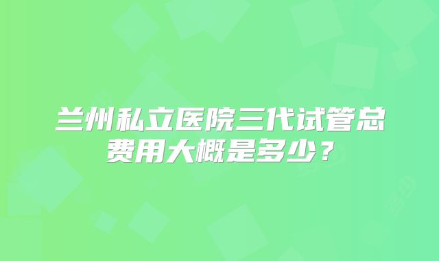 兰州私立医院三代试管总费用大概是多少?