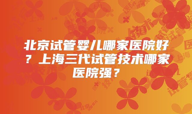 北京试管婴儿哪家医院好？上海三代试管技术哪家医院强？