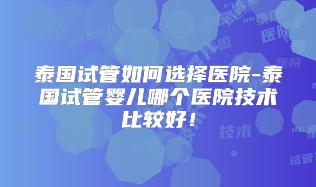 泰国试管如何选择医院-泰国试管婴儿哪个医院技术比较好!