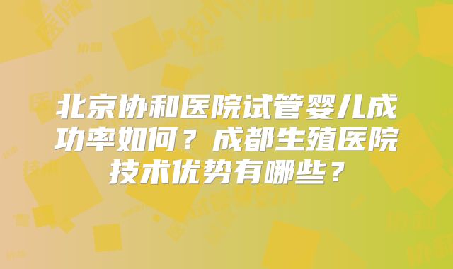 北京协和医院试管婴儿成功率如何？成都生殖医院技术优势有哪些？