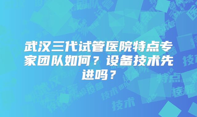 武汉三代试管医院特点专家团队如何？设备技术先进吗？