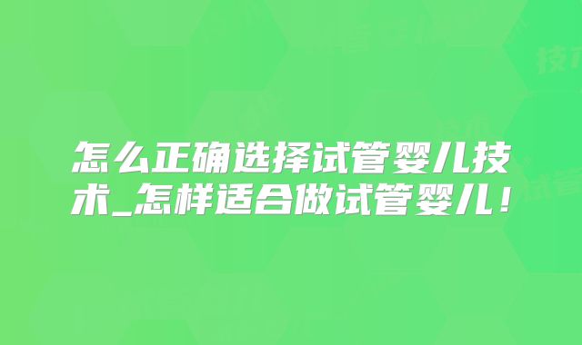 怎么正确选择试管婴儿技术_怎样适合做试管婴儿!