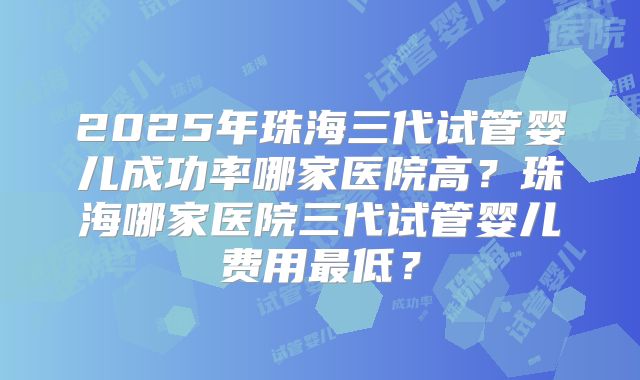 2025年珠海三代试管婴儿成功率哪家医院高?珠海哪家医院三代试管婴儿费用最低?