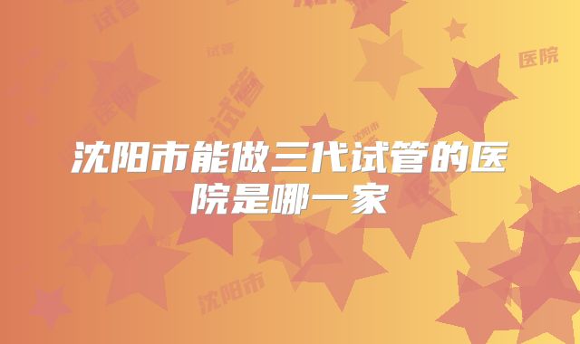 沈阳市能做三代试管的医院是哪一家