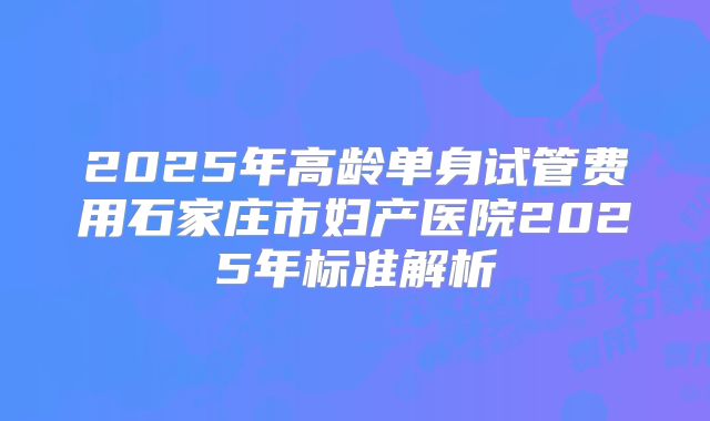 2025年高龄单身试管费用石家庄市妇产医院2025年标准解析