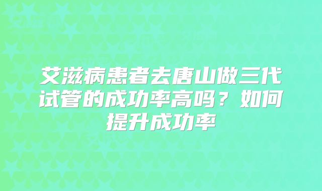 艾滋病患者去唐山做三代试管的成功率高吗？如何提升成功率