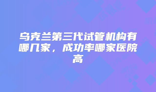 乌克兰第三代试管机构有哪几家,成功率哪家医院高