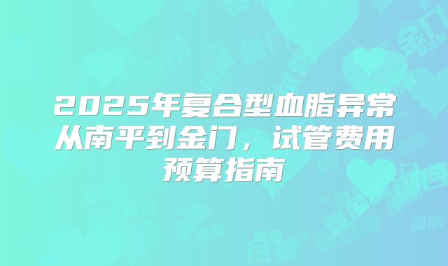 2025年复合型血脂异常从南平到金门，试管费用预算指南