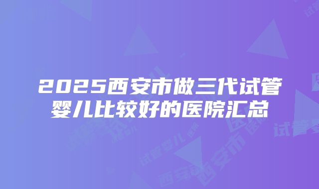 2025西安市做三代试管婴儿比较好的医院汇总