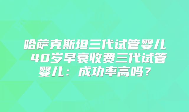哈萨克斯坦三代试管婴儿 40岁早衰收费三代试管婴儿:成功率高吗?