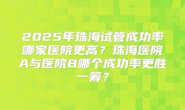 2025年珠海试管成功率哪家医院更高？珠海医院A与医院B哪个成功率更胜一筹？