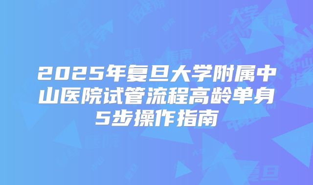 2025年复旦大学附属中山医院试管流程高龄单身5步操作指南