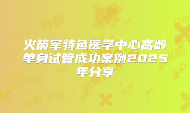 火箭军特色医学中心高龄单身试管成功案例2025年分享