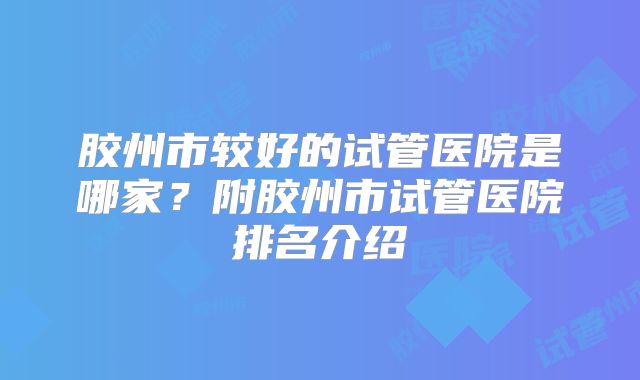 胶州市较好的试管医院是哪家？附胶州市试管医院排名介绍