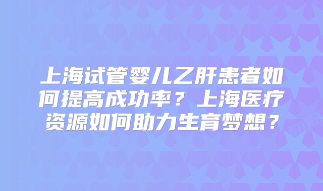 上海试管婴儿乙肝患者如何提高成功率？上海医疗资源如何助力生育梦想？
