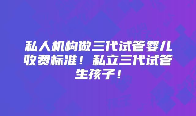 私人机构做三代试管婴儿收费标准!私立三代试管生孩子!