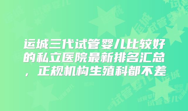 运城三代试管婴儿比较好的私立医院最新排名汇总,正规机构生殖科都不差