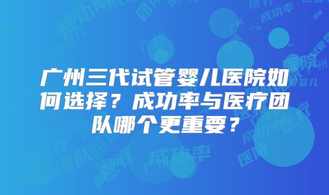 广州三代试管婴儿医院如何选择？成功率与医疗团队哪个更重要？