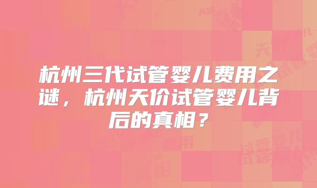杭州三代试管婴儿费用之谜，杭州天价试管婴儿背后的真相？