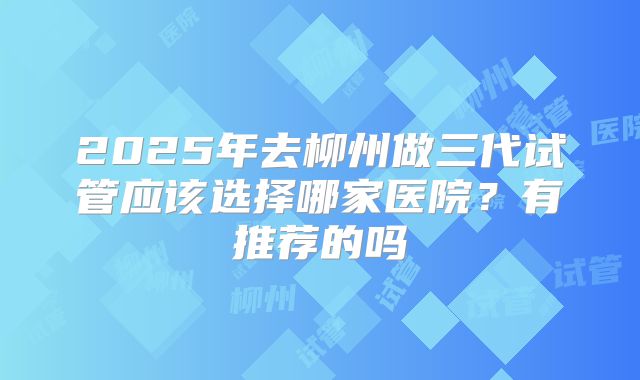 2025年去柳州做三代试管应该选择哪家医院？有推荐的吗