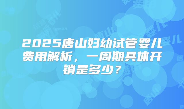 2025唐山妇幼试管婴儿费用解析,一周期具体开销是多少?