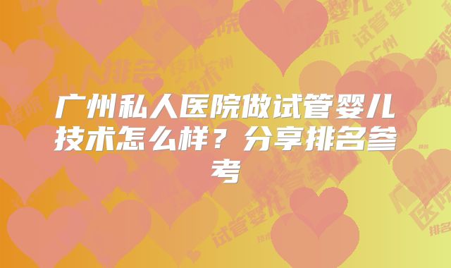 广州私人医院做试管婴儿技术怎么样?分享排名参考