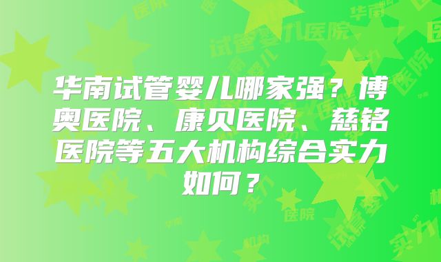 华南试管婴儿哪家强?博奥医院、康贝医院、慈铭医院等五大机构综合实力如何?