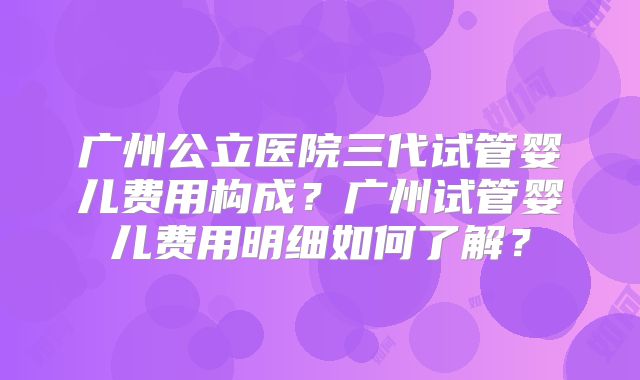 广州公立医院三代试管婴儿费用构成?广州试管婴儿费用明细如何了解?