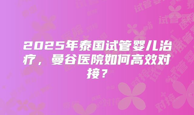 2025年泰国试管婴儿治疗，曼谷医院如何高效对接？