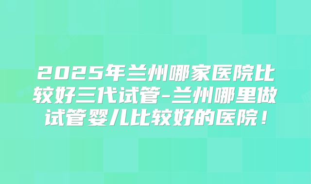 2025年兰州哪家医院比较好三代试管-兰州哪里做试管婴儿比较好的医院!