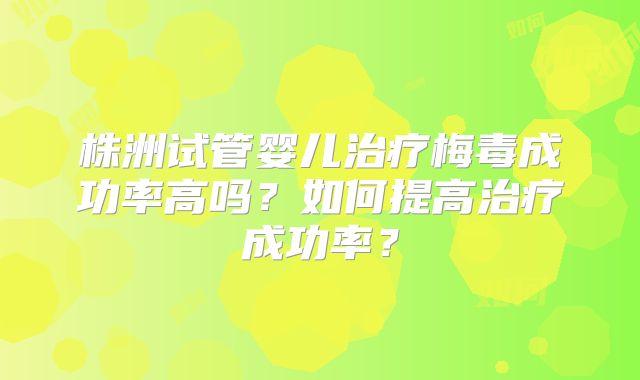 株洲试管婴儿治疗梅毒成功率高吗?如何提高治疗成功率?