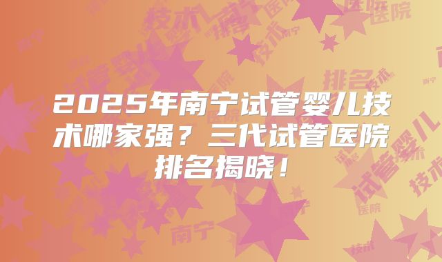 2025年南宁试管婴儿技术哪家强?三代试管医院排名揭晓!