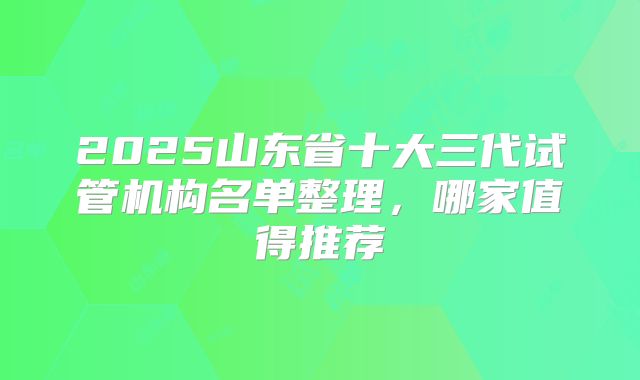 2025山东省十大三代试管机构名单整理，哪家值得推荐
