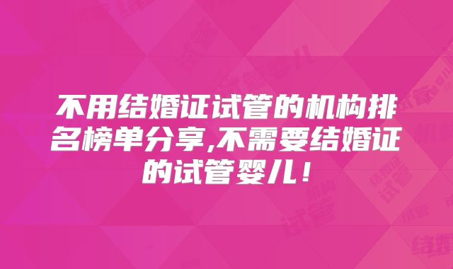 不用结婚证试管的机构排名榜单分享,不需要结婚证的试管婴儿！