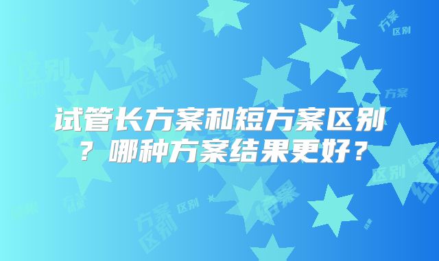 试管长方案和短方案区别?哪种方案结果更好?