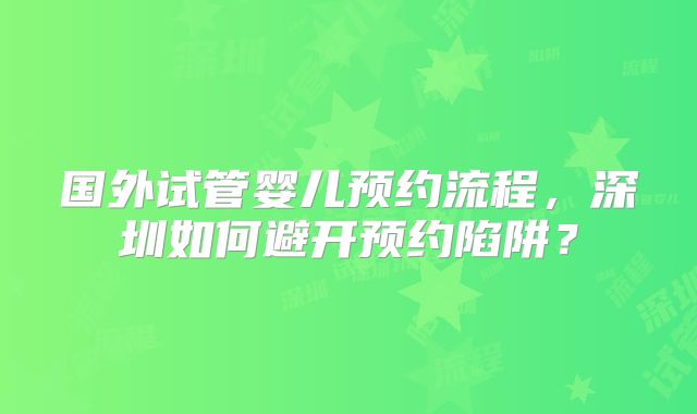 国外试管婴儿预约流程，深圳如何避开预约陷阱？