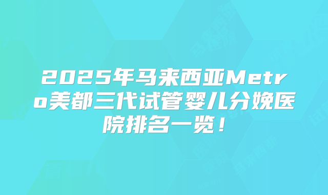 2025年马来西亚Metro美都三代试管婴儿分娩医院排名一览！