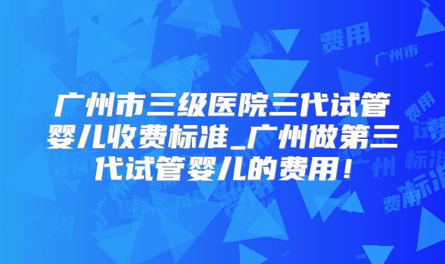 广州市三级医院三代试管婴儿收费标准_广州做第三代试管婴儿的费用！