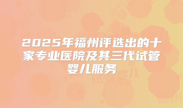2025年福州评选出的十家专业医院及其三代试管婴儿服务