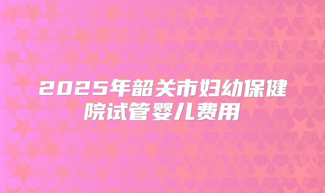 2025年韶关市妇幼保健院试管婴儿费用