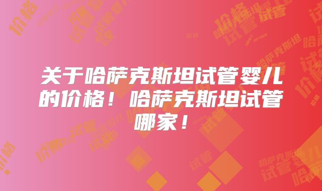 关于哈萨克斯坦试管婴儿的价格！哈萨克斯坦试管哪家！