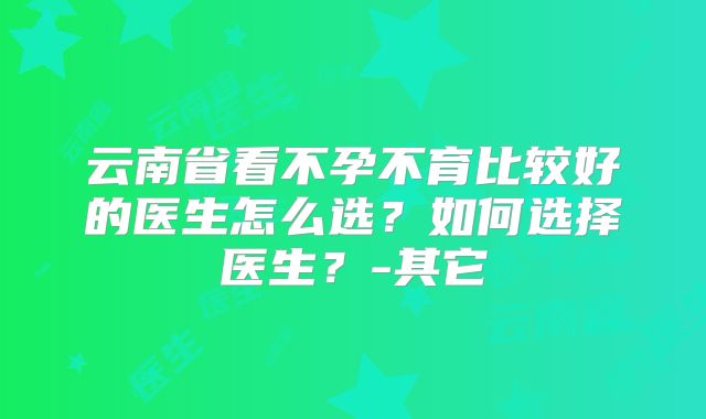 云南省看不孕不育比较好的医生怎么选?如何选择医生?-其它