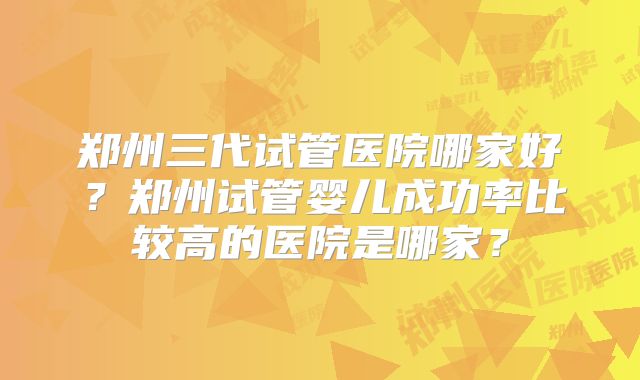 郑州三代试管医院哪家好？郑州试管婴儿成功率比较高的医院是哪家？
