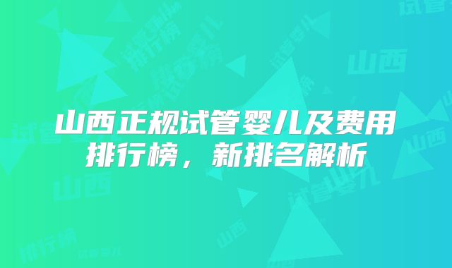 山西正规试管婴儿及费用排行榜,新排名解析
