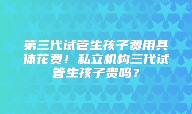 第三代试管生孩子费用具体花费！私立机构三代试管生孩子贵吗？
