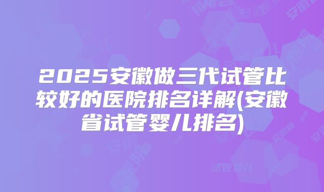 2025安徽做三代试管比较好的医院排名详解(安徽省试管婴儿排名)
