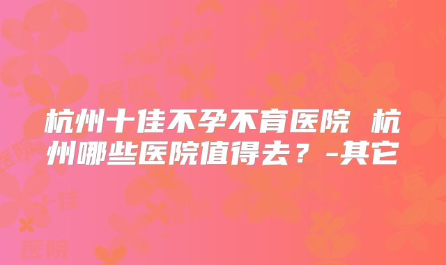 杭州十佳不孕不育医院 杭州哪些医院值得去？-其它
