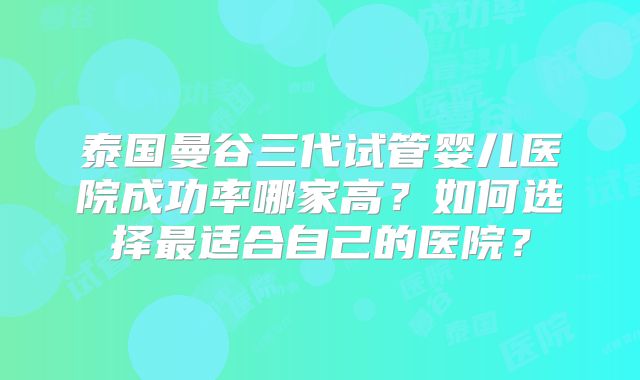 泰国曼谷三代试管婴儿医院成功率哪家高？如何选择最适合自己的医院？