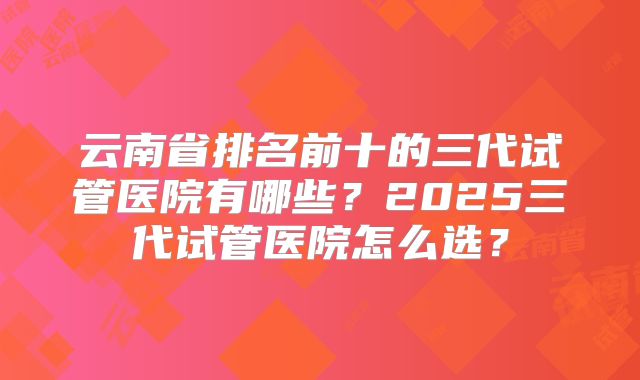 云南省排名前十的三代试管医院有哪些？2025三代试管医院怎么选？